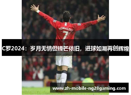 C罗2024：岁月无情但锋芒依旧，进球如潮再创辉煌