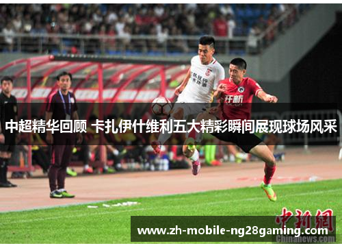 中超精华回顾 卡扎伊什维利五大精彩瞬间展现球场风采