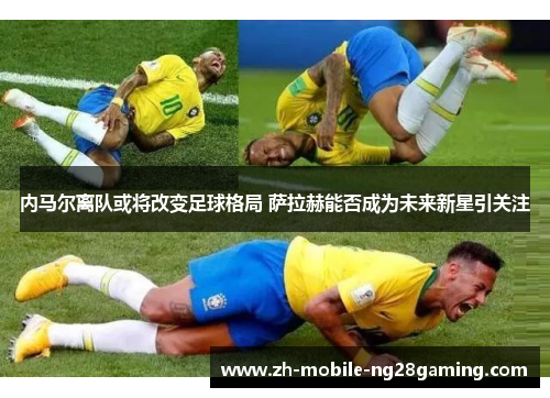 内马尔离队或将改变足球格局 萨拉赫能否成为未来新星引关注