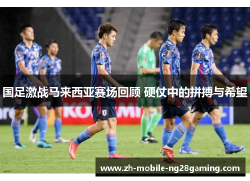 国足激战马来西亚赛场回顾 硬仗中的拼搏与希望