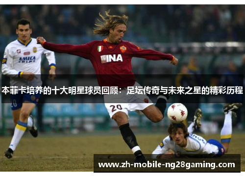 本菲卡培养的十大明星球员回顾：足坛传奇与未来之星的精彩历程