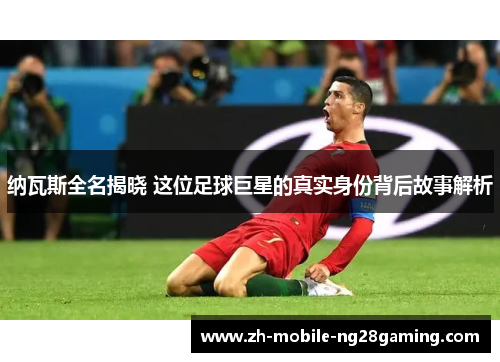 纳瓦斯全名揭晓 这位足球巨星的真实身份背后故事解析