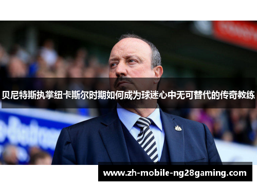 贝尼特斯执掌纽卡斯尔时期如何成为球迷心中无可替代的传奇教练