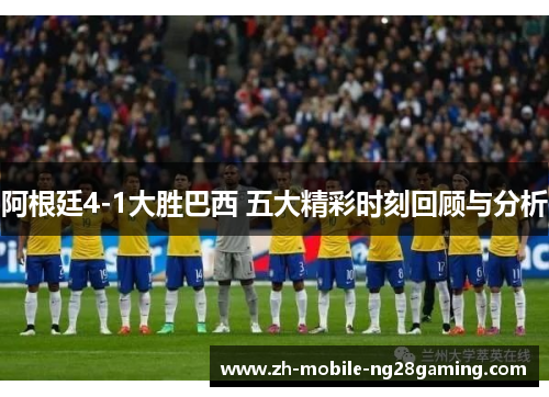 阿根廷4-1大胜巴西 五大精彩时刻回顾与分析