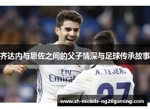 齐达内与恩佐之间的父子情深与足球传承故事
