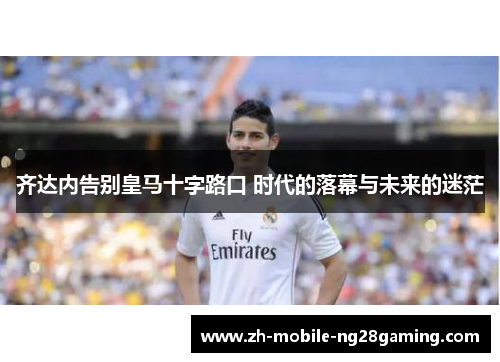 齐达内告别皇马十字路口 时代的落幕与未来的迷茫