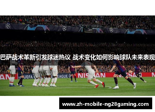 巴萨战术革新引发球迷热议 战术变化如何影响球队未来表现
